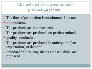 Characteristics of a continuous
production system
 The flow of production is continuous. It is not
intermittent.
 The products are standardized.
 The products are produced on predetermined
quality standards.
 The products are produced in anticipation(An
expectation) of demand.
 Standardized routing sheets and schedules are
prepared
 
