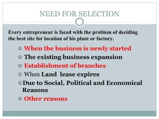 NEED FOR SELECTION
☺ When the business is newly started
☺ The existing business expansion
☺ Establishment of branches
☺ When Land lease expires
☺Due to Social, Political and Economical
Reasons
☺ Other reasons
Every entrepreneur is faced with the problem of deciding
the best site for location of his plant or factory.
 