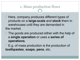 1. Mass production flows
 Here, company produces different types of
products on a large-scale and stock them in
warehouses until they are demanded in
the market.
 The goods are produced either with the help of
a single operation or uses a series of
operations.
 E.g. of mass production is the production of
toothpastes, soaps, pens, etc.
 
