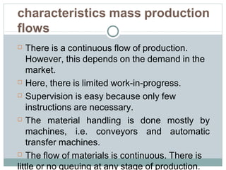 characteristics mass production
flows
 There is a continuous flow of production.
However, this depends on the demand in the
market.
 Here, there is limited work-in-progress.
 Supervision is easy because only few
instructions are necessary.
 The material handling is done mostly by
machines, i.e. conveyors and automatic
transfer machines.
 The flow of materials is continuous. There is
little or no queuing at any stage of production.
 