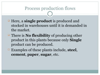 Process production flows
 Here, a single product is produced and
stocked in warehouses until it is demanded in
the market.
 There is No flexibility of producing other
product in this plants because only Single
product can be produced.
 Examples of these plants include, steel,
cement, paper, sugar, etc.
 