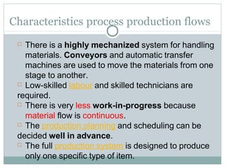 Characteristics process production flows
 There is a highly mechanized system for handling
materials. Conveyors and automatic transfer
machines are used to move the materials from one
stage to another.
 Low-skilled labour and skilled technicians are
required.
 There is very less work-in-progress because
material flow is continuous.
 The production planning and scheduling can be
decided well in advance.
 The full production system is designed to produce
only one specific type of item.
 