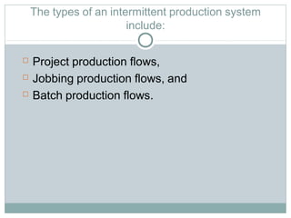 The types of an intermittent production system
include:
 Project production flows,
 Jobbing production flows, and
 Batch production flows.
 