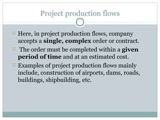 Project production flows
 Here, in project production flows, company
accepts a single, complex order or contract.
 The order must be completed within a given
period of time and at an estimated cost.
 Examples of project production flows mainly
include, construction of airports, dams, roads,
buildings, shipbuilding, etc.
 