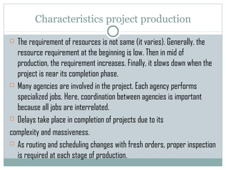Characteristics project production
 The requirement of resources is not same (it varies). Generally, the
resource requirement at the beginning is low. Then in mid of
production, the requirement increases. Finally, it slows down when the
project is near its completion phase.
 Many agencies are involved in the project. Each agency performs
specialized jobs. Here, coordination between agencies is important
because all jobs are interrelated.
 Delays take place in completion of projects due to its
complexity and massiveness.
 As routing and scheduling changes with fresh orders, proper inspection
is required at each stage of production.
 