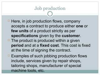 Job production
 Here, in job production flows, company
accepts a contract to produce either one or
few units of a product strictly as per
specifications given by the customer.
 The product is produced within a given
period and at a fixed cost. This cost is fixed
at the time of signing the contract.
 Examples of such jobbing production flows
include, services given by repair shops,
tailoring shops, manufacturer of special
machine tools, etc.
 