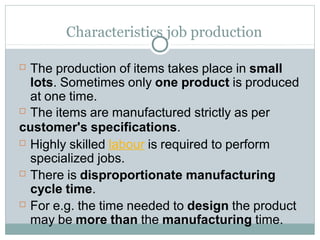 Characteristics job production
 The production of items takes place in small
lots. Sometimes only one product is produced
at one time.
 The items are manufactured strictly as per
customer's specifications.
 Highly skilled labour is required to perform
specialized jobs.
 There is disproportionate manufacturing
cycle time.
 For e.g. the time needed to design the product
may be more than the manufacturing time.
 