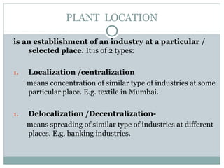 PLANT LOCATION
is an establishment of an industry at a particular /
selected place. It is of 2 types:
1. Localization /centralization
means concentration of similar type of industries at some
particular place. E.g. textile in Mumbai.
1. Delocalization /Decentralization-
means spreading of similar type of industries at different
places. E.g. banking industries.
 