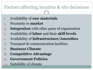 Factors affecting location & site decisions
1. Availability of raw materials
2. Proximity to market
3. Integration with other parts of organization
4. Availability of labor and their skill levels
5. Availability of Infrastructure/Amenities
6. Transport & communication facilities
7. Business Climate
8. Competitive Advantage
9. Government Policies
10. Suitability of climate
 