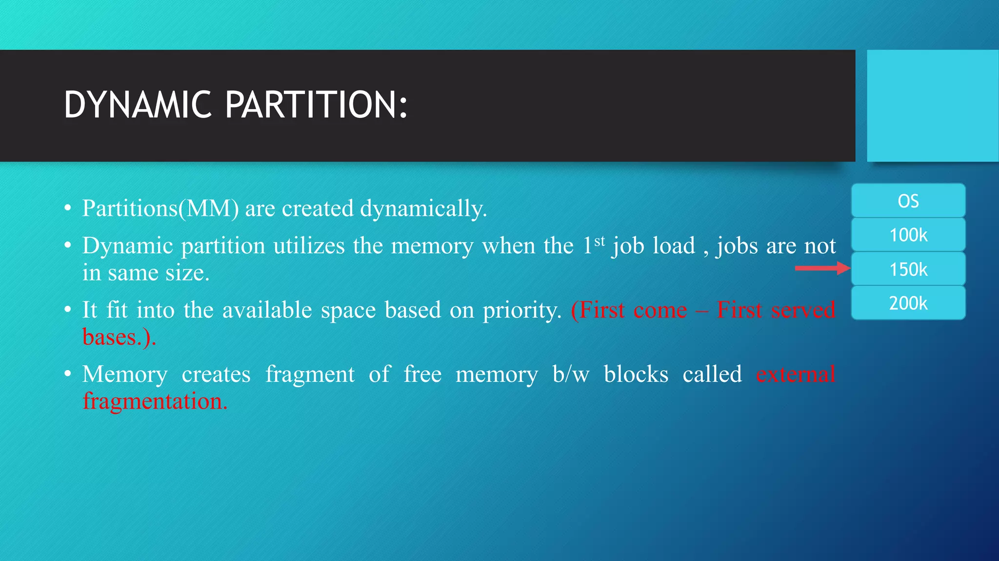 DYNAMIC PARTITION:
• Partitions(MM) are created dynamically.
• Dynamic partition utilizes the memory when the 1st job load , jobs are not
in same size.
• It fit into the available space based on priority. (First come – First served
bases.).
• Memory creates fragment of free memory b/w blocks called external
fragmentation.
100k
150k
200k
OS
 