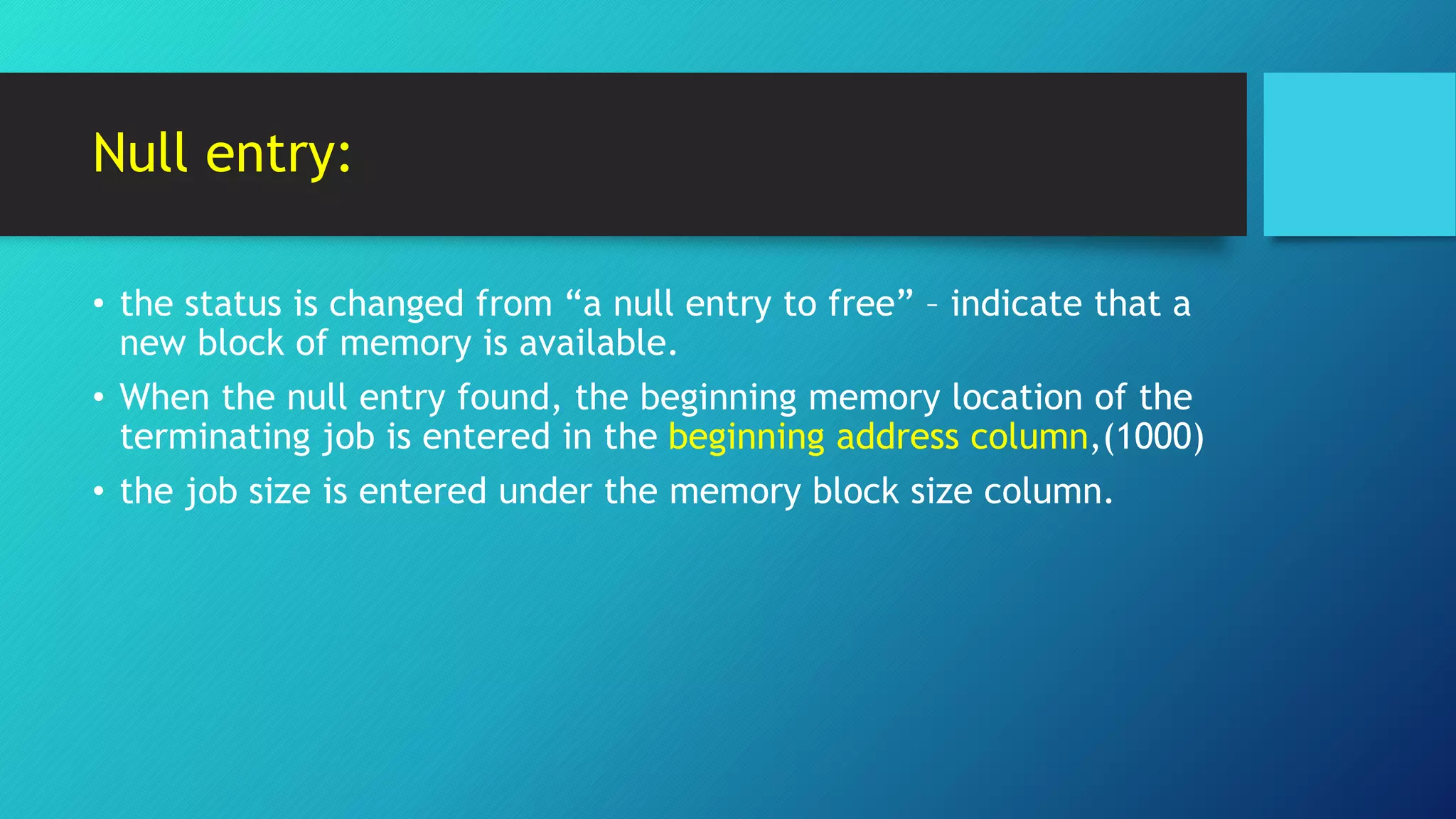 Null entry:
• the status is changed from “a null entry to free” – indicate that a
new block of memory is available.
• When the null entry found, the beginning memory location of the
terminating job is entered in the beginning address column,(1000)
• the job size is entered under the memory block size column.
 