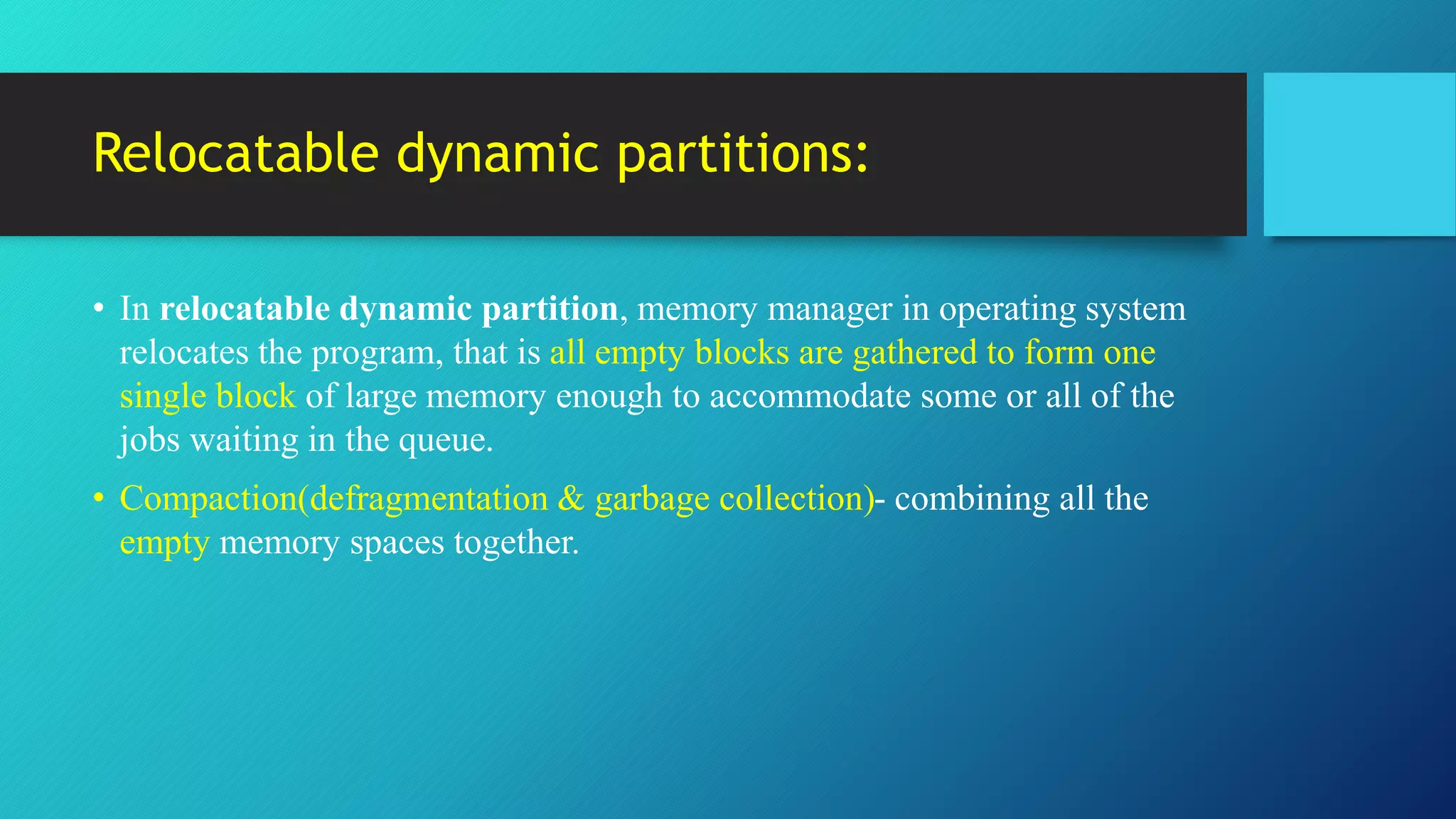 Relocatable dynamic partitions:
• In relocatable dynamic partition, memory manager in operating system
relocates the program, that is all empty blocks are gathered to form one
single block of large memory enough to accommodate some or all of the
jobs waiting in the queue.
• Compaction(defragmentation & garbage collection)- combining all the
empty memory spaces together.
 