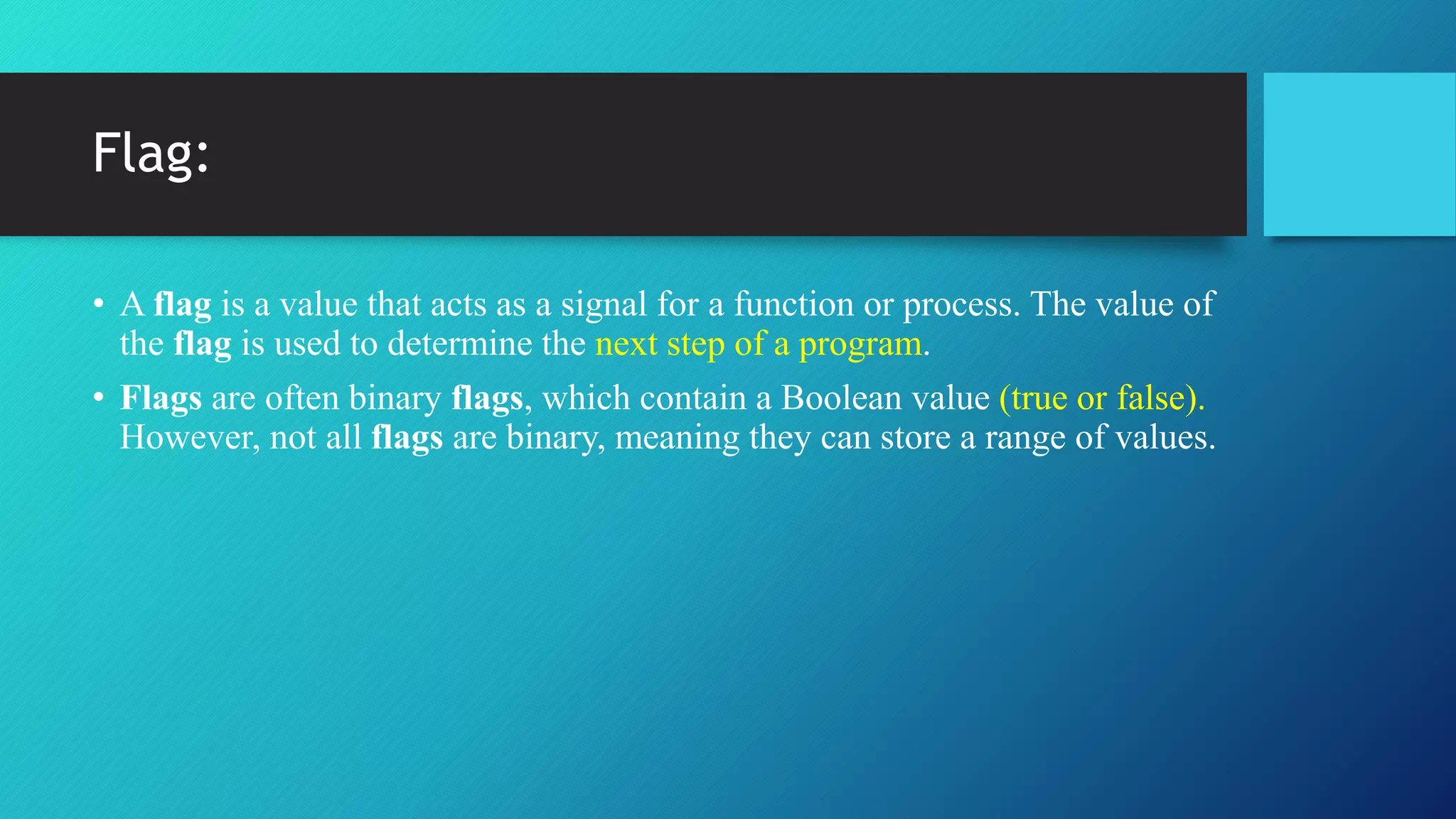 Flag:
• A flag is a value that acts as a signal for a function or process. The value of
the flag is used to determine the next step of a program.
• Flags are often binary flags, which contain a Boolean value (true or false).
However, not all flags are binary, meaning they can store a range of values.
 