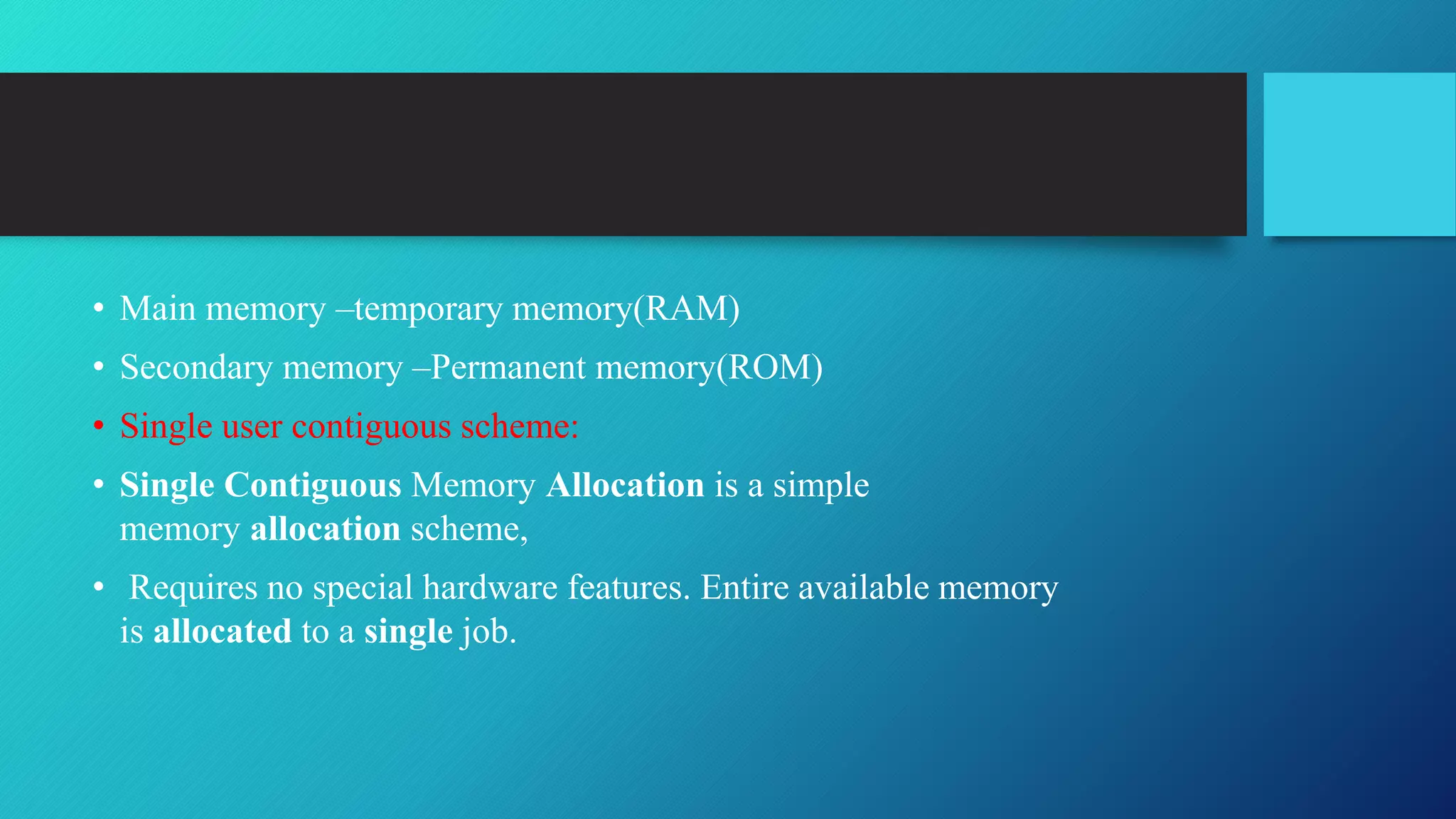 • Main memory –temporary memory(RAM)
• Secondary memory –Permanent memory(ROM)
• Single user contiguous scheme:
• Single Contiguous Memory Allocation is a simple
memory allocation scheme,
• Requires no special hardware features. Entire available memory
is allocated to a single job.
 