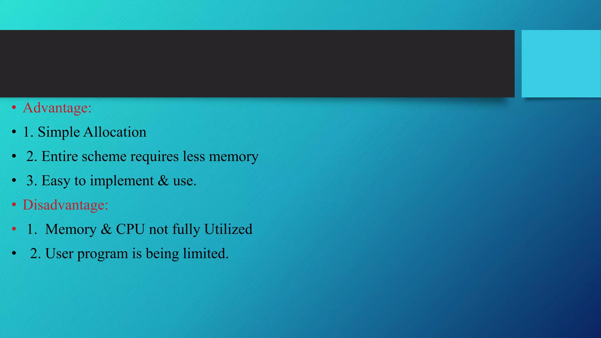• Advantage:
• 1. Simple Allocation
• 2. Entire scheme requires less memory
• 3. Easy to implement & use.
• Disadvantage:
• 1. Memory & CPU not fully Utilized
• 2. User program is being limited.
 