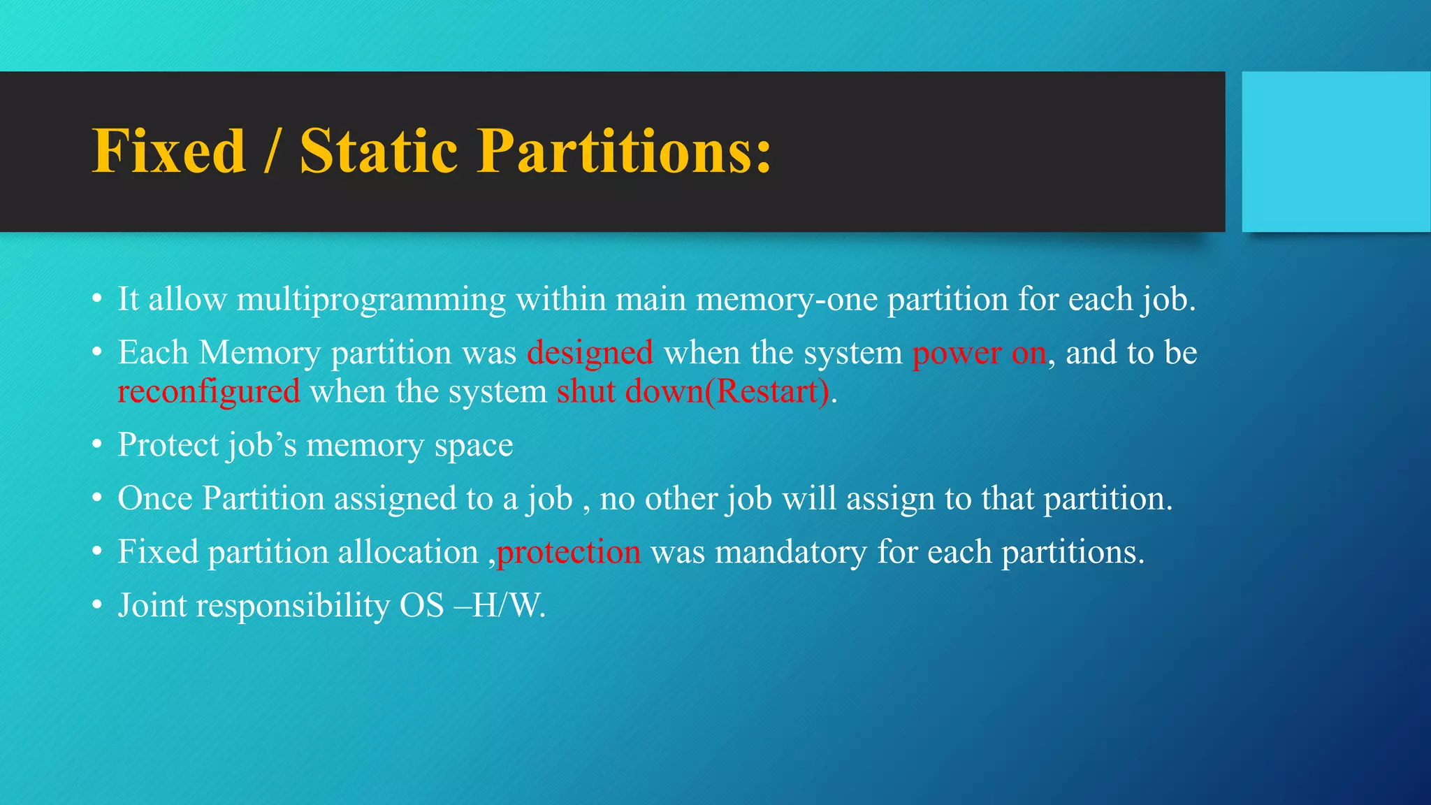 • It allow multiprogramming within main memory-one partition for each job.
• Each Memory partition was designed when the system power on, and to be
reconfigured when the system shut down(Restart).
• Protect job’s memory space
• Once Partition assigned to a job , no other job will assign to that partition.
• Fixed partition allocation ,protection was mandatory for each partitions.
• Joint responsibility OS –H/W.
Fixed / Static Partitions:
 