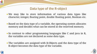 Data type of the R-object
⚫We may like to store information of various data types like
character, integer, floating point, double floating point, Boolean etc.
⚫Based on the data type of a variable, the operating system allocates
memory and decides what can be stored in the reserved memory.
⚫In contrast to other programming languages like C and java in R,
the variables are not declared as some data type.
⚫The variables are assigned with R-Objects and the data type of the
R-object becomes the data type of the variable.
10
 