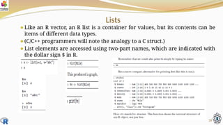 Lists
⚫Like an R vector, an R list is a container for values, but its contents can be
items of different data types.
⚫(C/C++ programmers will note the analogy to a C struct.)
⚫List elements are accessed using two-part names, which are indicated with
the dollar sign $ in R.
29
 
