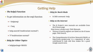 Getting Help
⚫ The help() Function
⚫ To get information on the seq() function
⚫ > help(seq)
⚫ > ?seq
⚫ help.search("multivariate normal")
⚫ ??"multivariate normal“
⚫ Help for Other Topics
⚫ help(package=MASS)
⚫ Help for Batch Mode
⚫ R CMD command –help
⚫ Help on the Internet
⚫ The R Project’s own manuals are available from
the R home page
http://www.r-project.org/. Click Manuals.
⚫ Various R search engines are listed on the R home
page. Click Search.
⚫ The Comprehensive R Archive Network (CRAN), at
http://cran.r-project.org/, is a repository of user-
contributed R code and thus makes for a good
Google search term.
32
1.
7
 