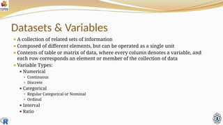 Datasets & Variables
⚫A collection of related sets of information
⚫Composed of different elements, but can be operated as a single unit
⚫Contents of table or matrix of data, where every column denotes a variable, and
each row corresponds an element or member of the collection of data
⚫Variable Types:
⚫ Numerical
⚫ Continuous
⚫ Discrete
⚫ Categorical
⚫ Regular Categorical or Nominal
⚫ Ordinal
⚫ Interval
⚫ Ratio
 
