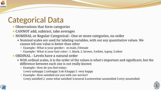 Categorical Data
⚫ Observations that form categories
⚫ CANNOT add, subtract, take averages
⚫ NOMINAL or Regular Categorical - One or more categories, no order
⚫ Nominal scales are used for labeling variables, with out any quantitative values. We
cannot tell one value is better than other
⚫ Example:- What is your gender:- m-male, f-female
⚫ Example:- What is your hair color:- 1. black, 2. brown, 3.white, 4.gray, 5.other
⚫ ORDINAL - Levels have a natural order
⚫ With ordinal scales, it is the order of the values is what's important and significant, but the
difference between each one is not really known
⚫ Example:- How do you feel today:-
1.very unhappy 2.unhappy 3.ok 4.happy 5. very happy
⚫ Example:- How satisfied are you with our service?
1.very satisfied 2. some what satisfied 3.neutral 4.somwwhat unsatisfied 5.very unsatisfied
 