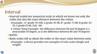 Interval
⚫Interval scaled are numerical scale in which we know not only the
order, but also the exact distance between the values
⚫Example:- A+ grade: 91-100, A grade: 81-90, B+ grade: 71-80, B grade: 61-
70, C-grade:51-60, Fail: <60
⚫ Celsius Temp Example:- the difference between 60 and 50 degree is a
measurable 10 degree, as is the difference between 80 and 70 degrees
⚫RATIO
⚫Ratio scales tell us about the order or the exact value between units
⚫Example:- a device provides two examples of ratio scales (height and
weight)
 