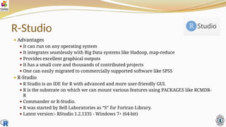 R-Studio
⚫Advantages
⚫ It can run on any operating system
⚫ It integrates seamlessly with Big Data systems like Hadoop, map-reduce
⚫ Provides excellent graphical outputs
⚫ It has a small core and thousands of contributed projects
⚫ One can easily migrated to commercially supported software like SPSS
⚫R-Studio
⚫ R Studio is an IDE for R with advanced and more user-friendly GUI.
⚫ R is the substrate on which we can mount various features using PACKAGES like RCMDR-
R
⚫ Commander or R-Studio.
⚫ R was started by Bell Laboratories as “S” for Fortran Library.
⚫ Latest version:- RStudio 1.2.1335 - Windows 7+ (64-bit)
 