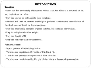 INTRODUCTION
Tannins:
•These are the secondary metabolites which is in the form of a solution in cell
sap or distinct vacuoles.
•They are known as astringents from longtime.
•Tannins are used in leather industry to prevent Putrefaction. Putrefaction is
the final stage of death or decomposition.
•They are chemically complex organic substances contains polyphenols.
•They have high molecular weight.
•They are devoid of N
•They are non-crystalline substances.
General Tests:
•It precipitates alkaloids & gelatine.
•Tannins are precipitated by salts of Cu, Sn & Pb.
•Tannins are precipitated by chromic acid solution.
•Tannins are precipitated by Fecl3 is bluish black or brownish green color.
 