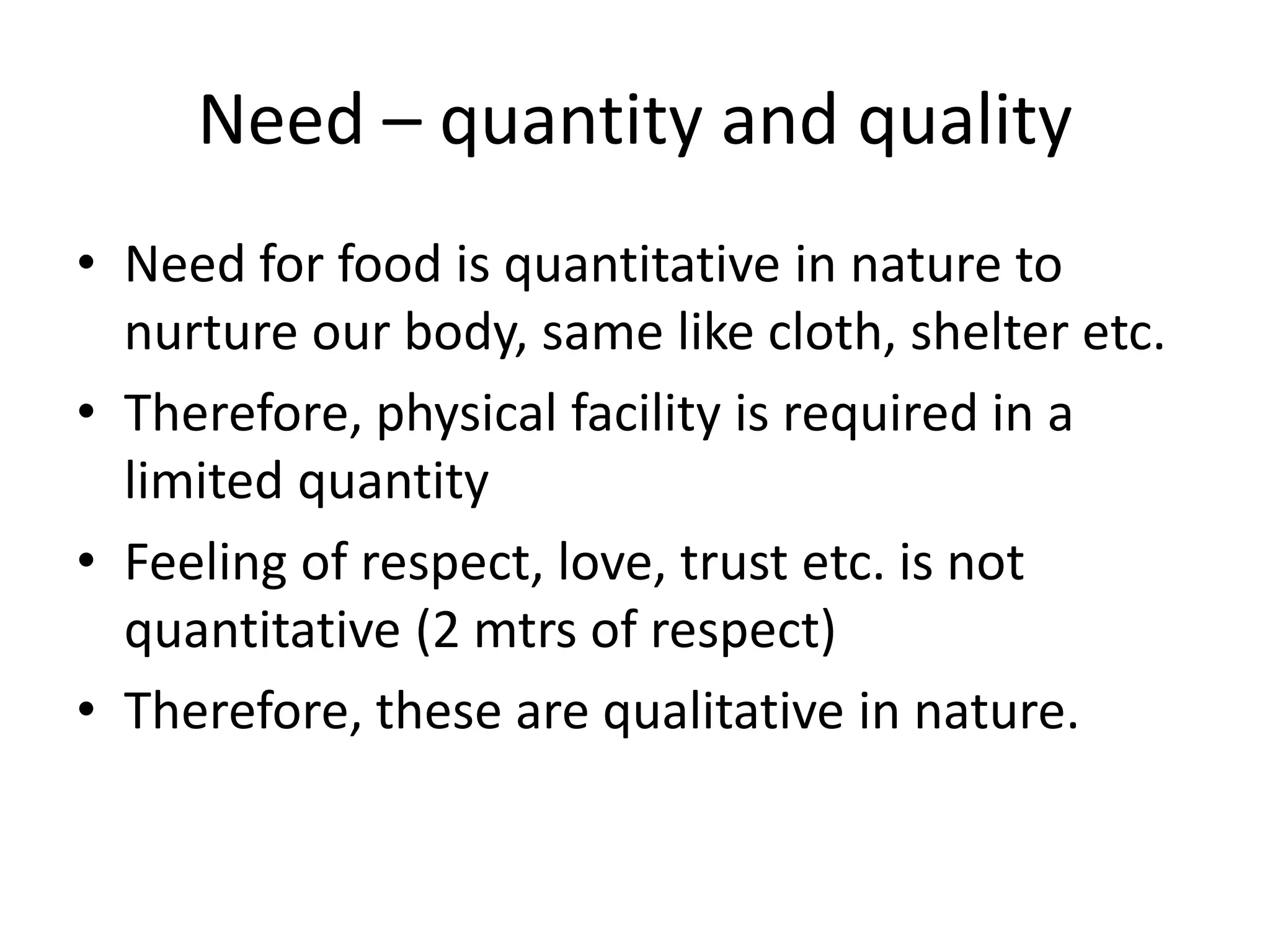 Need – quantity and quality
• Need for food is quantitative in nature to
nurture our body, same like cloth, shelter etc.
• Therefore, physical facility is required in a
limited quantity
• Feeling of respect, love, trust etc. is not
quantitative (2 mtrs of respect)
• Therefore, these are qualitative in nature.
 