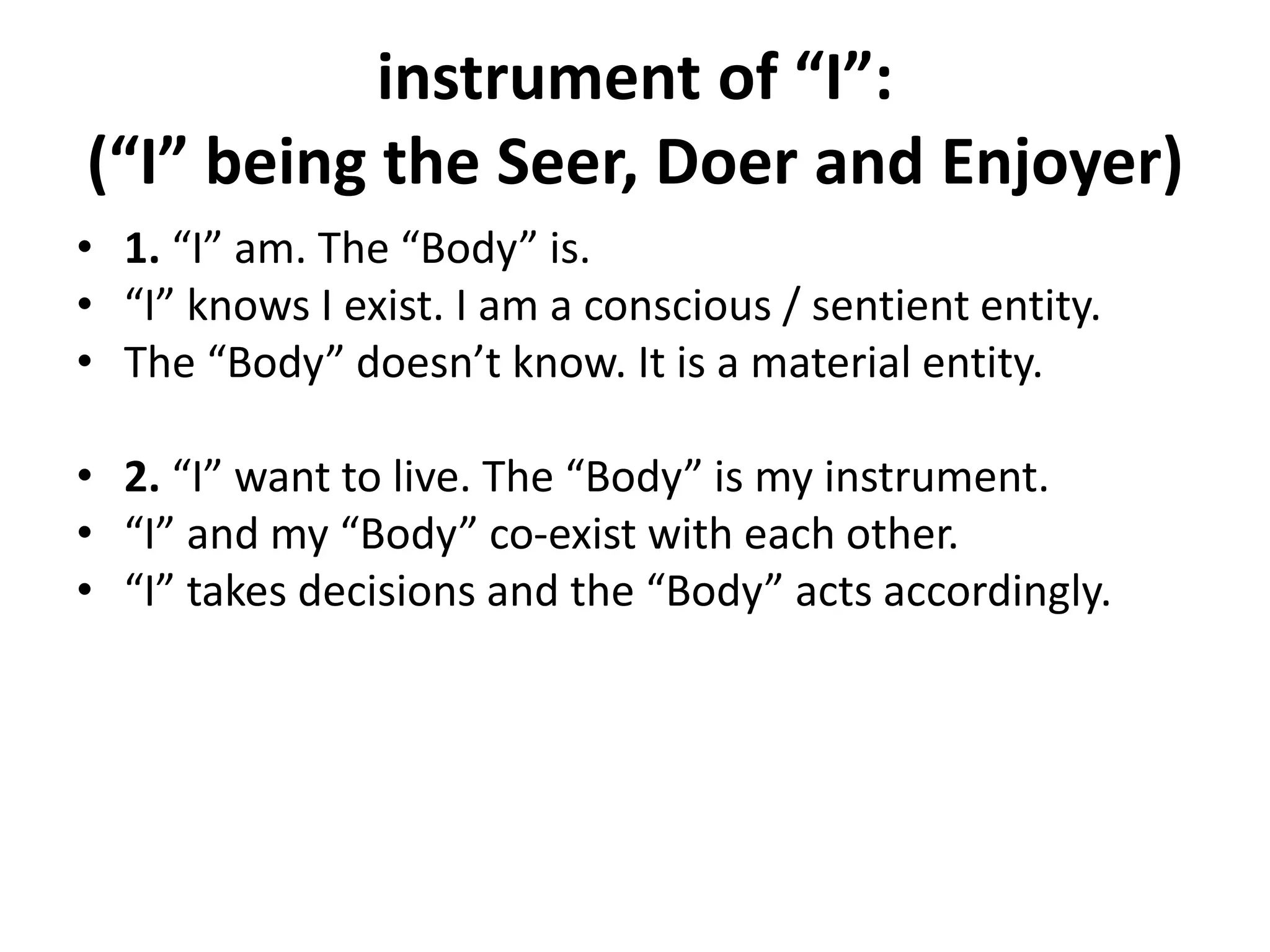 instrument of “I”:
(“I” being the Seer, Doer and Enjoyer)
• 1. “I” am. The “Body” is.
• “I” knows I exist. I am a conscious / sentient entity.
• The “Body” doesn’t know. It is a material entity.
• 2. “I” want to live. The “Body” is my instrument.
• “I” and my “Body” co-exist with each other.
• “I” takes decisions and the “Body” acts accordingly.
 