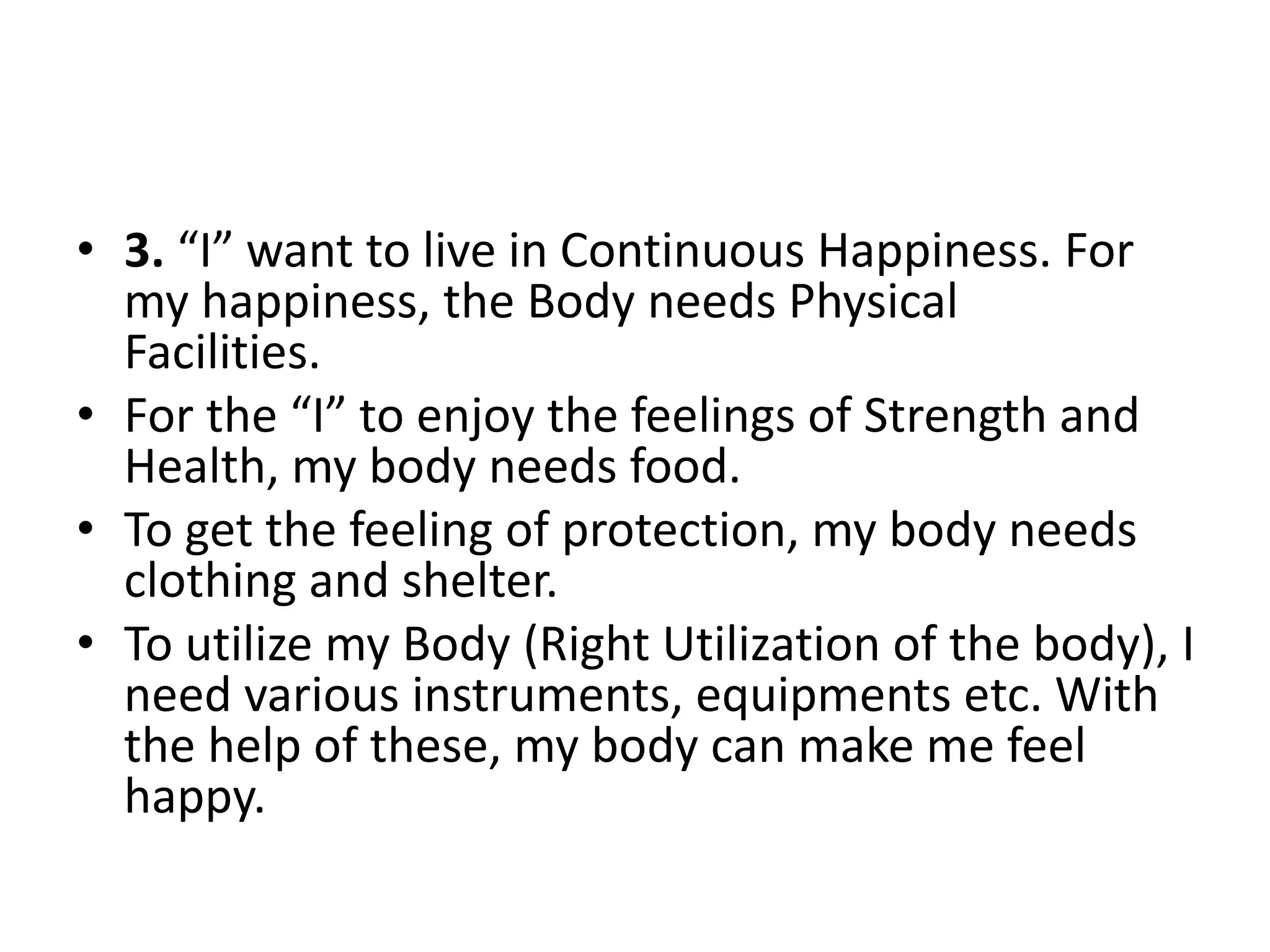 • 3. “I” want to live in Continuous Happiness. For
my happiness, the Body needs Physical
Facilities.
• For the “I” to enjoy the feelings of Strength and
Health, my body needs food.
• To get the feeling of protection, my body needs
clothing and shelter.
• To utilize my Body (Right Utilization of the body), I
need various instruments, equipments etc. With
the help of these, my body can make me feel
happy.
 