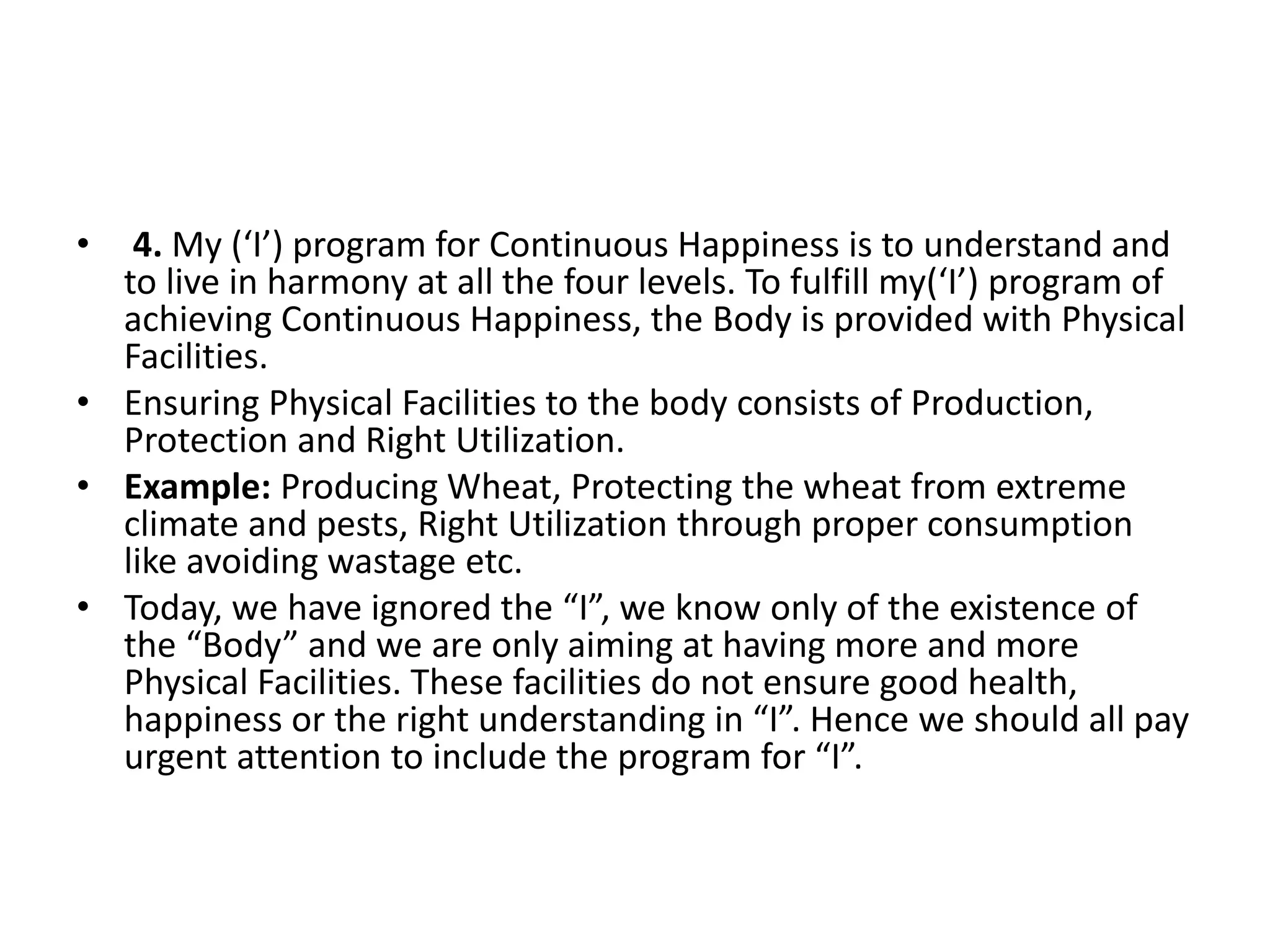 • 4. My (‘I’) program for Continuous Happiness is to understand and
to live in harmony at all the four levels. To fulfill my(‘I’) program of
achieving Continuous Happiness, the Body is provided with Physical
Facilities.
• Ensuring Physical Facilities to the body consists of Production,
Protection and Right Utilization.
• Example: Producing Wheat, Protecting the wheat from extreme
climate and pests, Right Utilization through proper consumption
like avoiding wastage etc.
• Today, we have ignored the “I”, we know only of the existence of
the “Body” and we are only aiming at having more and more
Physical Facilities. These facilities do not ensure good health,
happiness or the right understanding in “I”. Hence we should all pay
urgent attention to include the program for “I”.
 