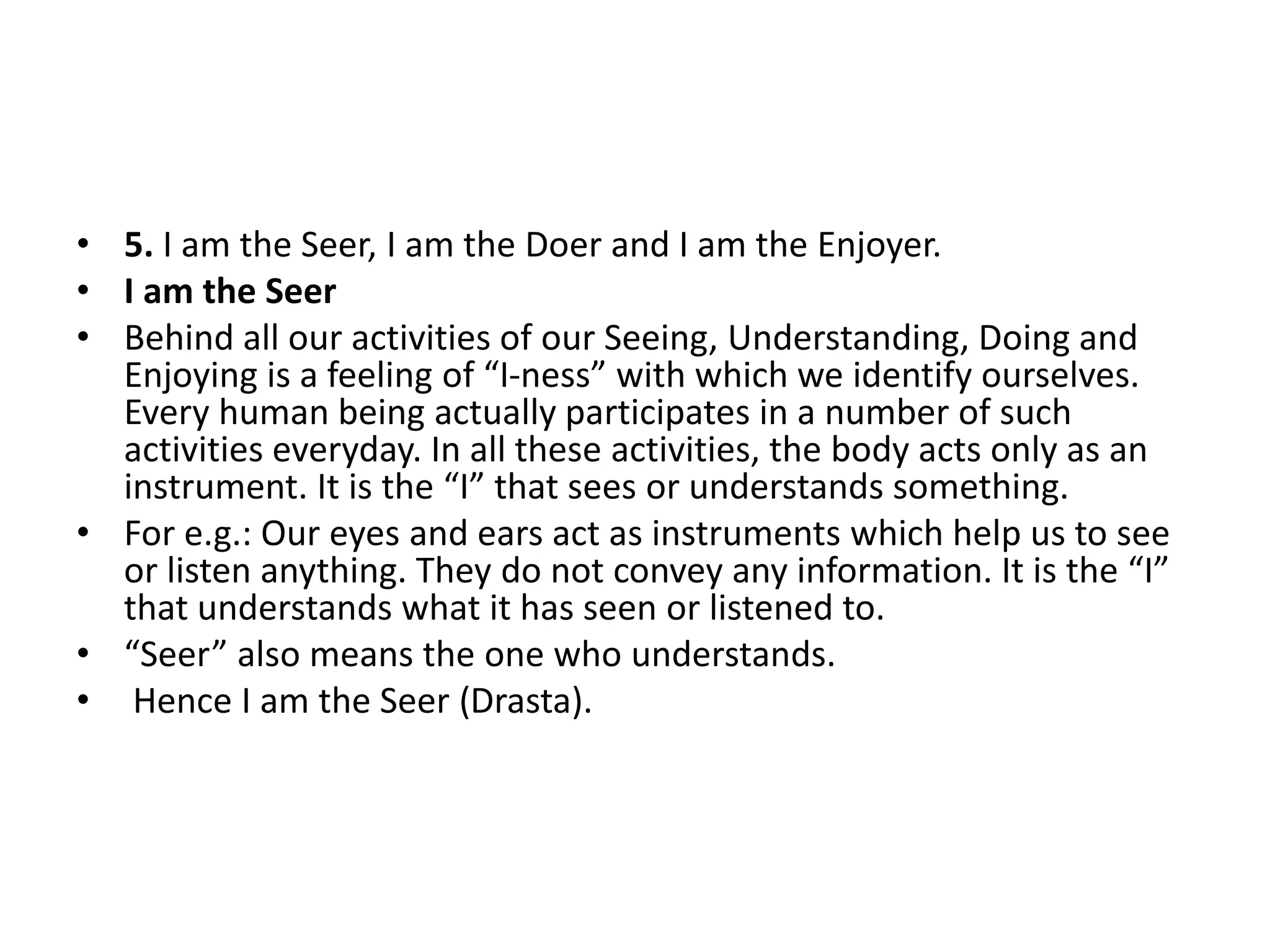 • 5. I am the Seer, I am the Doer and I am the Enjoyer.
• I am the Seer
• Behind all our activities of our Seeing, Understanding, Doing and
Enjoying is a feeling of “I-ness” with which we identify ourselves.
Every human being actually participates in a number of such
activities everyday. In all these activities, the body acts only as an
instrument. It is the “I” that sees or understands something.
• For e.g.: Our eyes and ears act as instruments which help us to see
or listen anything. They do not convey any information. It is the “I”
that understands what it has seen or listened to.
• “Seer” also means the one who understands.
• Hence I am the Seer (Drasta).
 