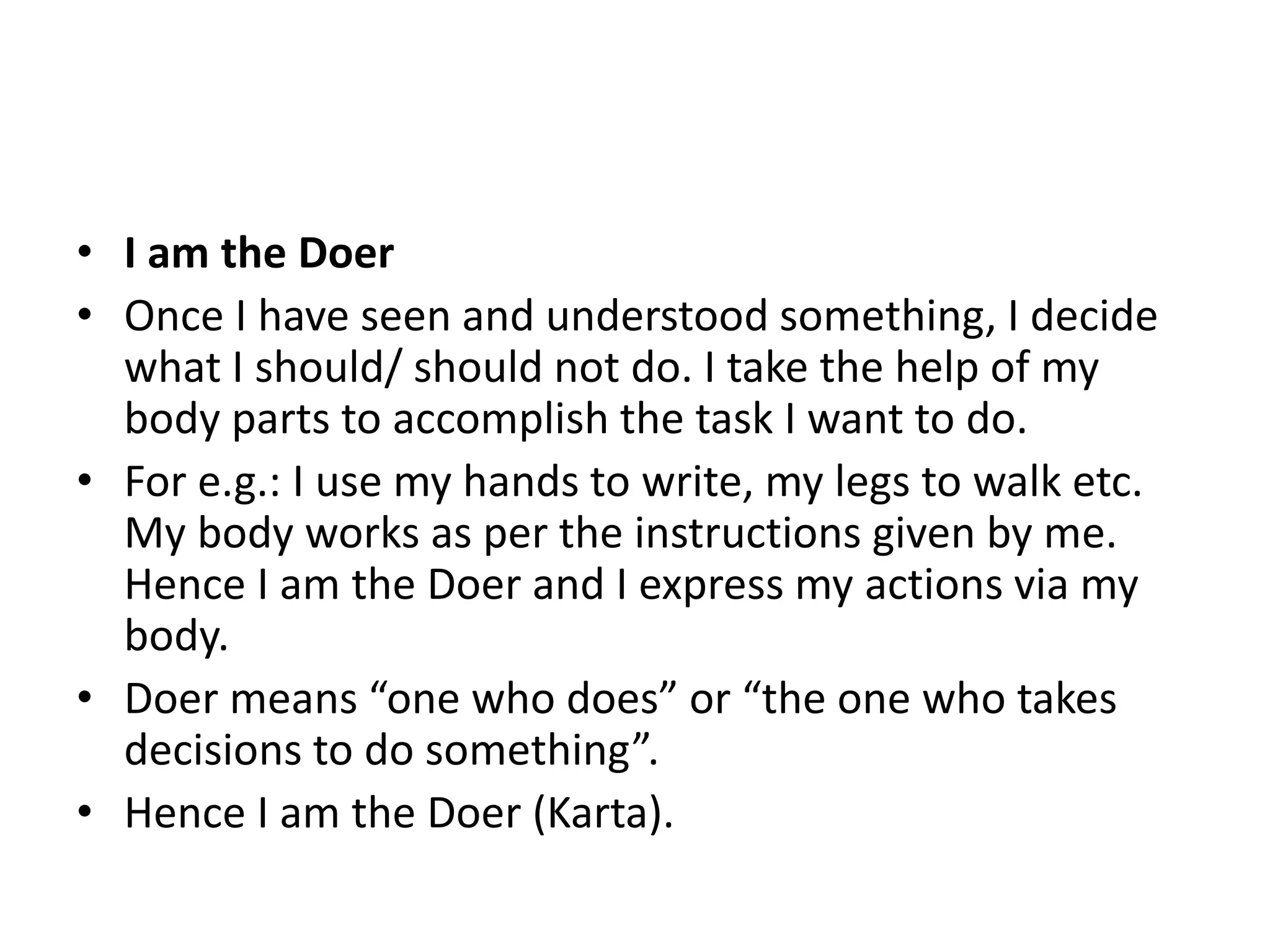 • I am the Doer
• Once I have seen and understood something, I decide
what I should/ should not do. I take the help of my
body parts to accomplish the task I want to do.
• For e.g.: I use my hands to write, my legs to walk etc.
My body works as per the instructions given by me.
Hence I am the Doer and I express my actions via my
body.
• Doer means “one who does” or “the one who takes
decisions to do something”.
• Hence I am the Doer (Karta).
 