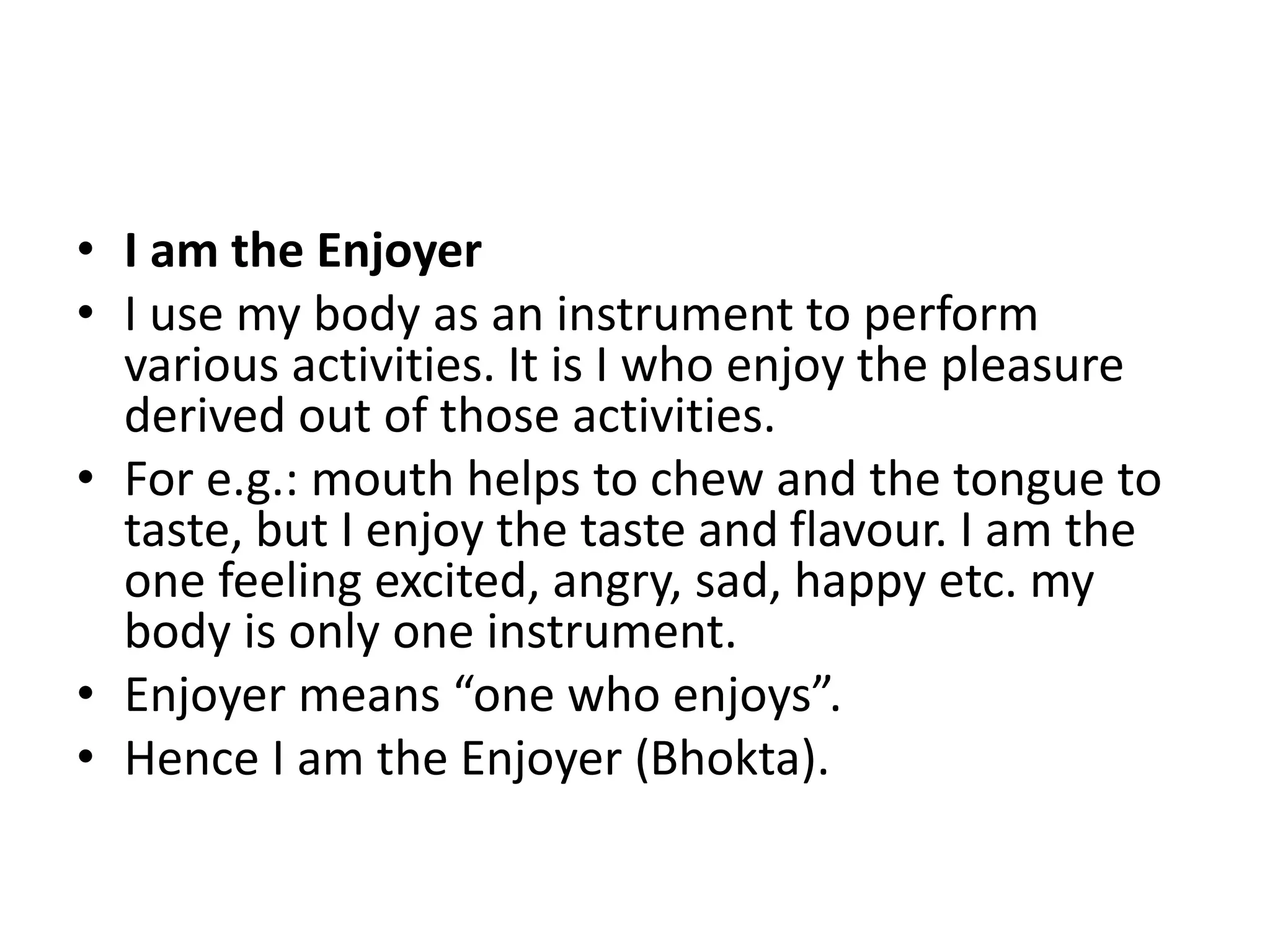 • I am the Enjoyer
• I use my body as an instrument to perform
various activities. It is I who enjoy the pleasure
derived out of those activities.
• For e.g.: mouth helps to chew and the tongue to
taste, but I enjoy the taste and flavour. I am the
one feeling excited, angry, sad, happy etc. my
body is only one instrument.
• Enjoyer means “one who enjoys”.
• Hence I am the Enjoyer (Bhokta).
 
