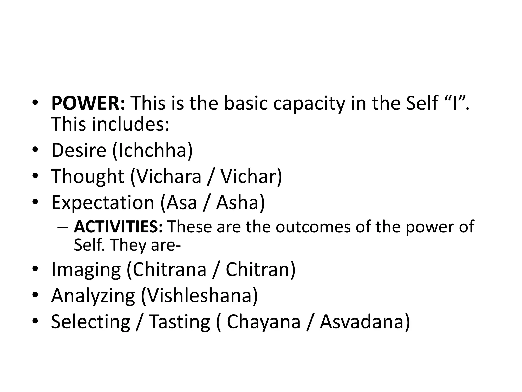• POWER: This is the basic capacity in the Self “I”.
This includes:
• Desire (Ichchha)
• Thought (Vichara / Vichar)
• Expectation (Asa / Asha)
– ACTIVITIES: These are the outcomes of the power of
Self. They are-
• Imaging (Chitrana / Chitran)
• Analyzing (Vishleshana)
• Selecting / Tasting ( Chayana / Asvadana)
 