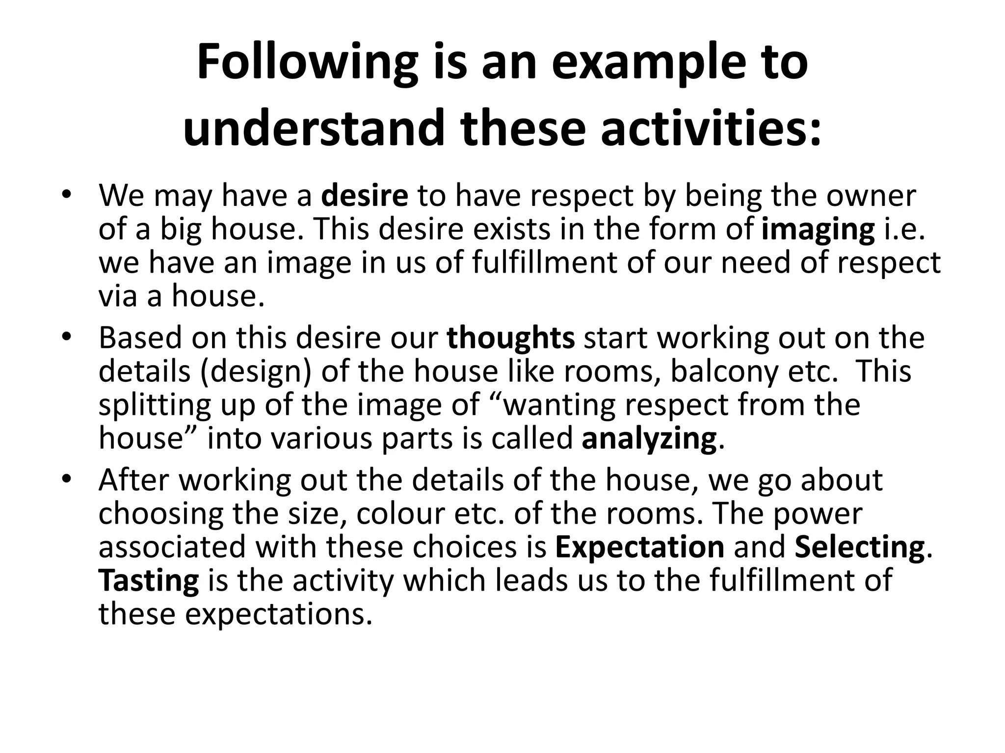 Following is an example to
understand these activities:
• We may have a desire to have respect by being the owner
of a big house. This desire exists in the form of imaging i.e.
we have an image in us of fulfillment of our need of respect
via a house.
• Based on this desire our thoughts start working out on the
details (design) of the house like rooms, balcony etc. This
splitting up of the image of “wanting respect from the
house” into various parts is called analyzing.
• After working out the details of the house, we go about
choosing the size, colour etc. of the rooms. The power
associated with these choices is Expectation and Selecting.
Tasting is the activity which leads us to the fulfillment of
these expectations.
 