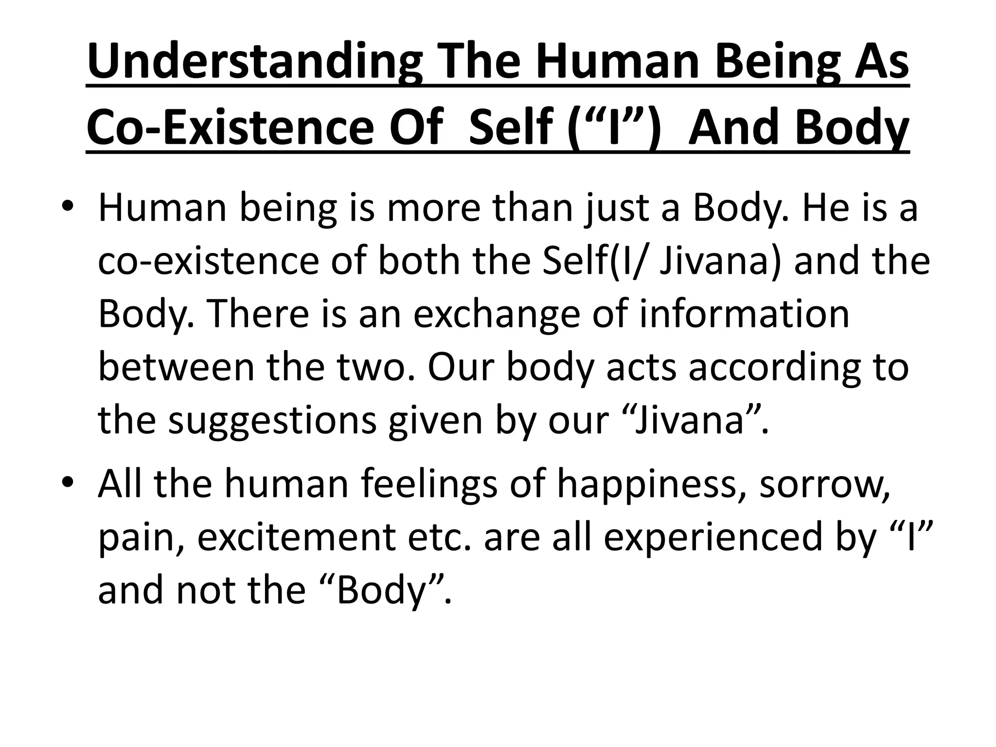 Understanding The Human Being As
Co-Existence Of Self (“I”) And Body
• Human being is more than just a Body. He is a
co-existence of both the Self(I/ Jivana) and the
Body. There is an exchange of information
between the two. Our body acts according to
the suggestions given by our “Jivana”.
• All the human feelings of happiness, sorrow,
pain, excitement etc. are all experienced by “I”
and not the “Body”.
 