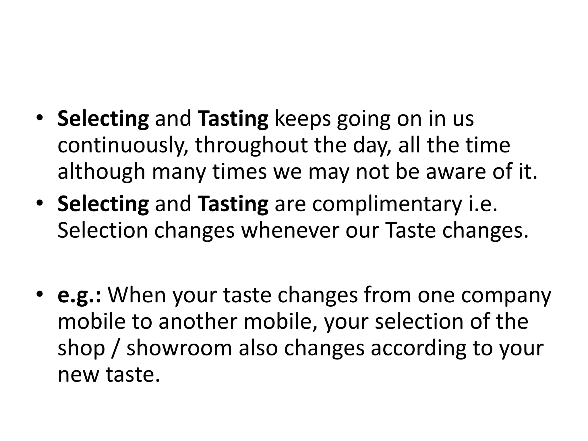 • Selecting and Tasting keeps going on in us
continuously, throughout the day, all the time
although many times we may not be aware of it.
• Selecting and Tasting are complimentary i.e.
Selection changes whenever our Taste changes.
• e.g.: When your taste changes from one company
mobile to another mobile, your selection of the
shop / showroom also changes according to your
new taste.
 