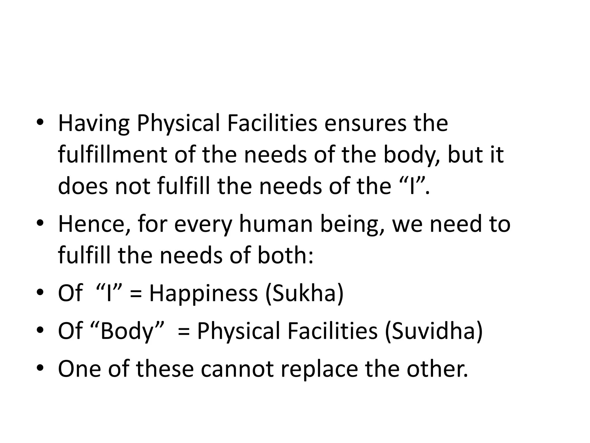 • Having Physical Facilities ensures the
fulfillment of the needs of the body, but it
does not fulfill the needs of the “I”.
• Hence, for every human being, we need to
fulfill the needs of both:
• Of “I” = Happiness (Sukha)
• Of “Body” = Physical Facilities (Suvidha)
• One of these cannot replace the other.
 