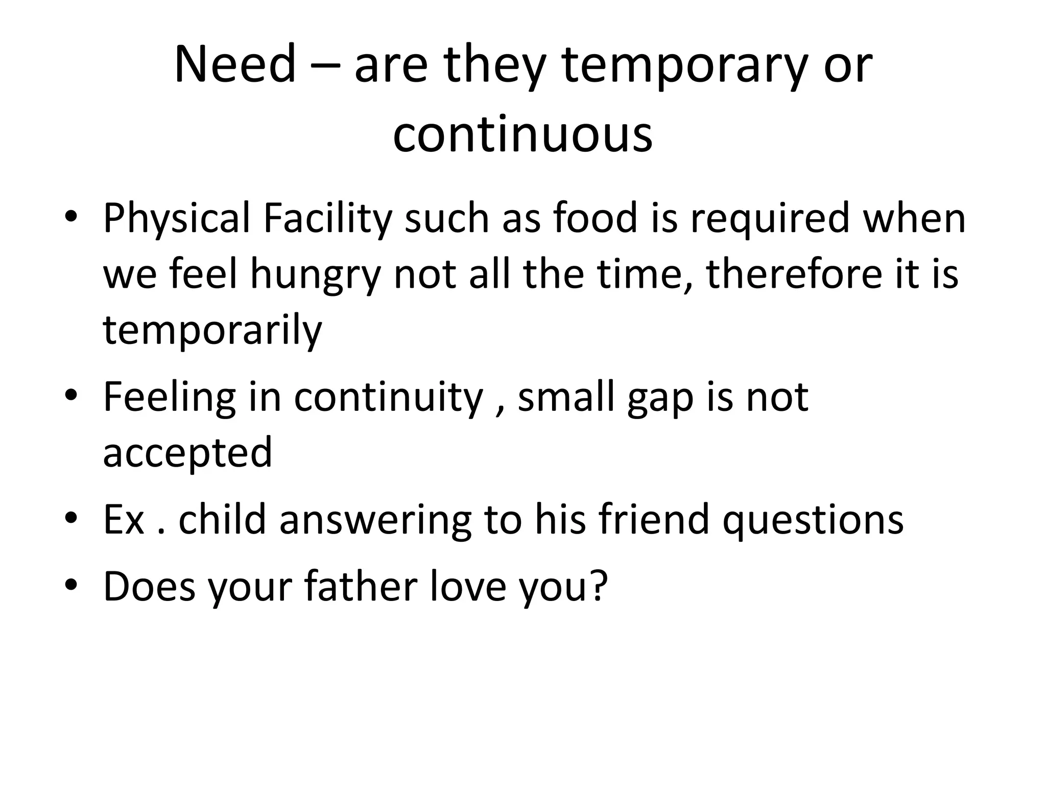 Need – are they temporary or
continuous
• Physical Facility such as food is required when
we feel hungry not all the time, therefore it is
temporarily
• Feeling in continuity , small gap is not
accepted
• Ex . child answering to his friend questions
• Does your father love you?
 