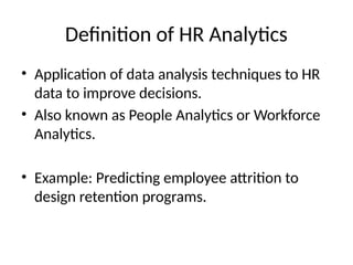 Definition of HR Analytics
• Application of data analysis techniques to HR
data to improve decisions.
• Also known as People Analytics or Workforce
Analytics.
• Example: Predicting employee attrition to
design retention programs.
 