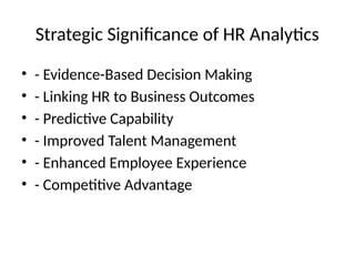 Strategic Significance of HR Analytics
• - Evidence-Based Decision Making
• - Linking HR to Business Outcomes
• - Predictive Capability
• - Improved Talent Management
• - Enhanced Employee Experience
• - Competitive Advantage
 