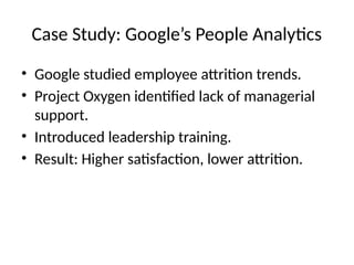 Case Study: Google’s People Analytics
• Google studied employee attrition trends.
• Project Oxygen identified lack of managerial
support.
• Introduced leadership training.
• Result: Higher satisfaction, lower attrition.
 