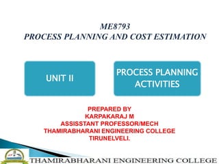ME8793
PROCESS PLANNING AND COST ESTIMATION
UNIT II
PROCESS PLANNING
ACTIVITIES
PREPARED BY
KARPAKARAJ M
ASSISSTANT PROFESSOR/MECH
THAMIRABHARANI ENGINEERING COLLEGE
TIRUNELVELI.
 