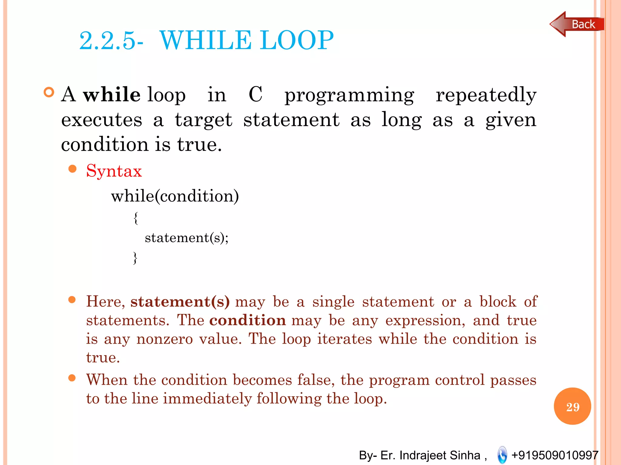 By- Er. Indrajeet Sinha , +919509010997
2.2.5- WHILE LOOP
 A while loop in C programming repeatedly
executes a target statement as long as a given
condition is true.
 Syntax
while(condition)
{
statement(s);
}
 Here, statement(s) may be a single statement or a block of
statements. The condition may be any expression, and true
is any nonzero value. The loop iterates while the condition is
true.
 When the condition becomes false, the program control passes
to the line immediately following the loop.
29
 