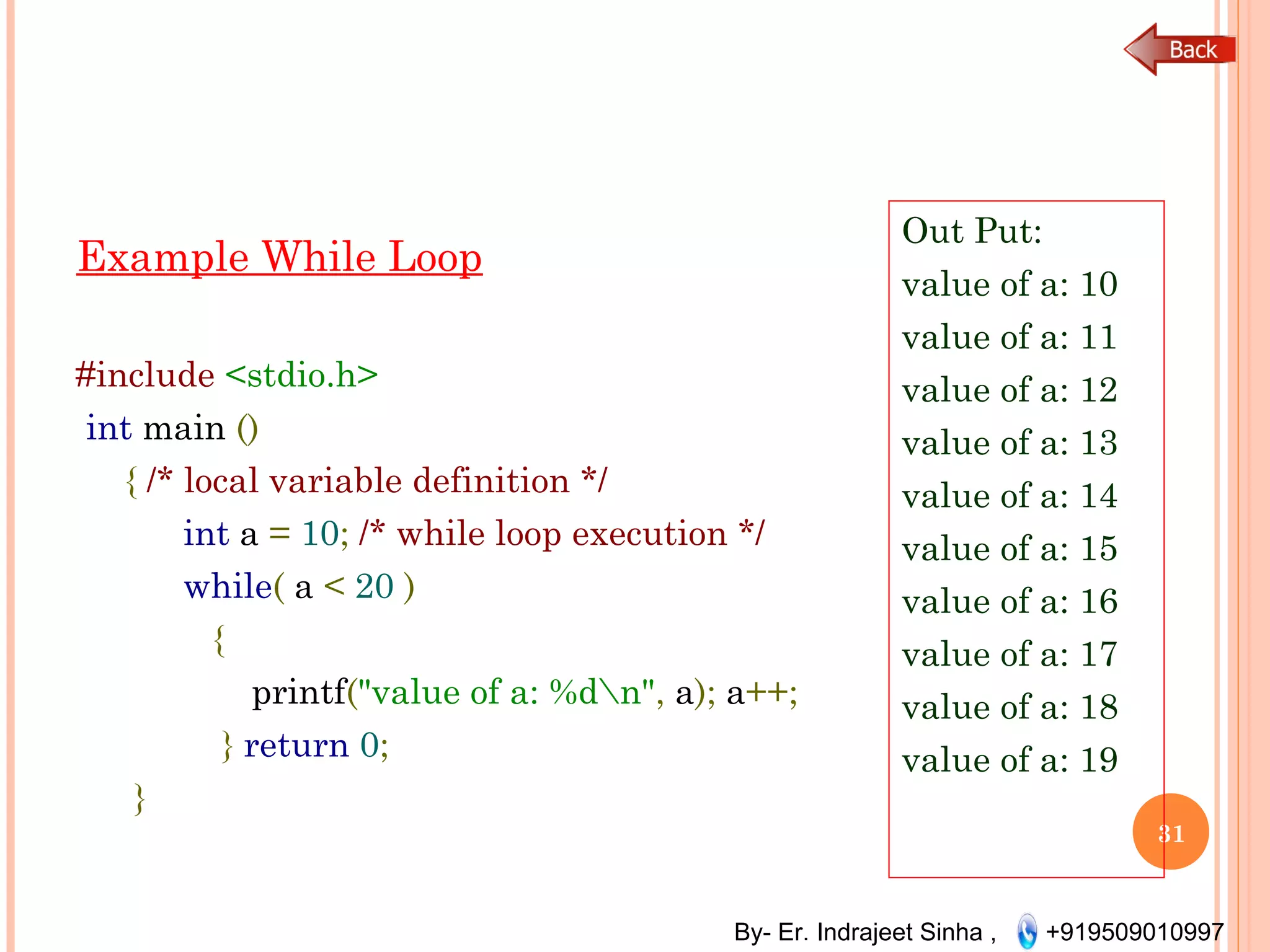 By- Er. Indrajeet Sinha , +919509010997
Example While Loop
#include <stdio.h>
int main ()
{ /* local variable definition */
int a = 10; /* while loop execution */
while( a < 20 )
{
printf("value of a: %dn", a); a++;
} return 0;
}
31
Out Put:
value of a: 10
value of a: 11
value of a: 12
value of a: 13
value of a: 14
value of a: 15
value of a: 16
value of a: 17
value of a: 18
value of a: 19
 