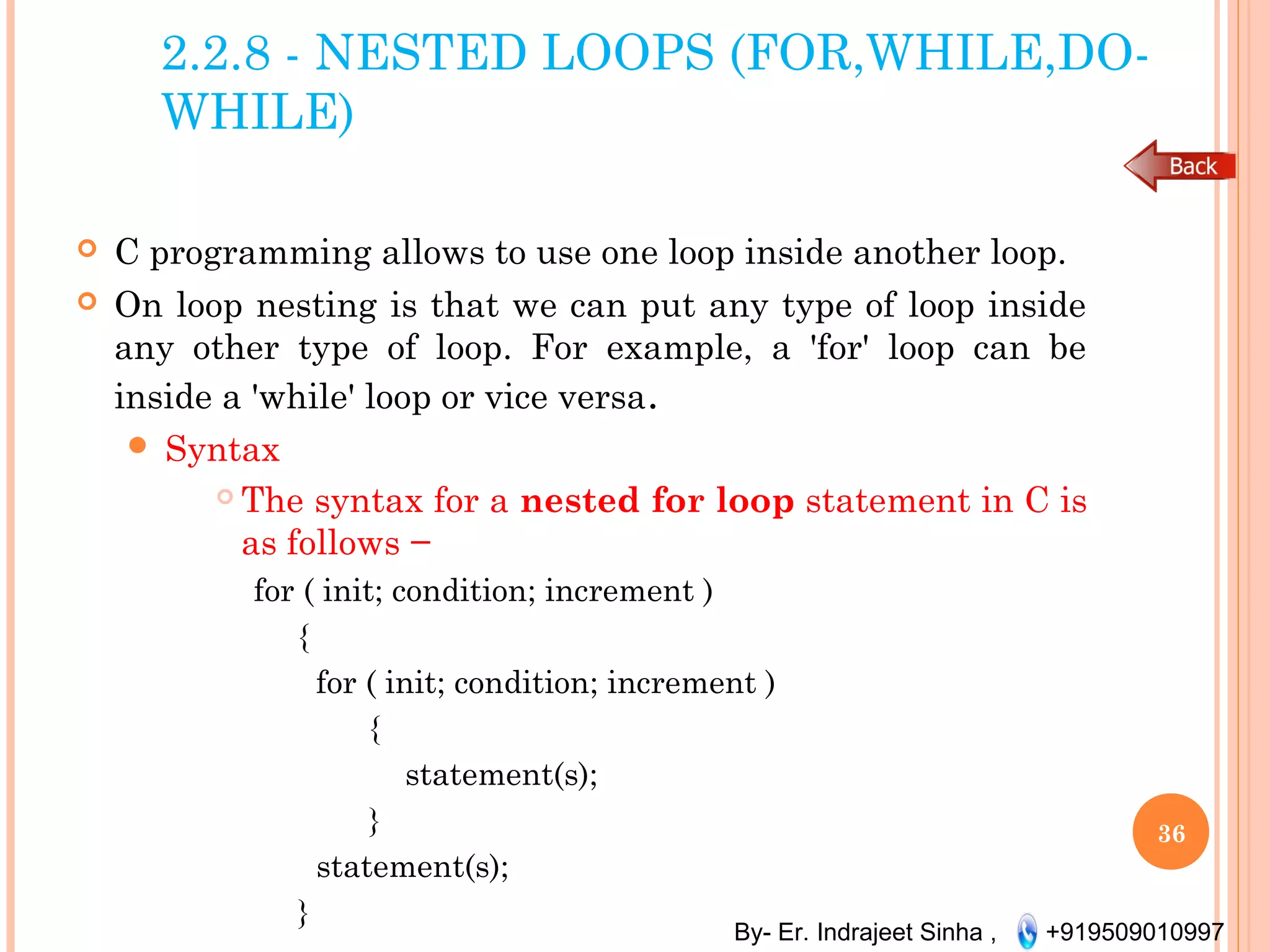 By- Er. Indrajeet Sinha , +919509010997
2.2.8 - NESTED LOOPS (FOR,WHILE,DO-
WHILE)
 C programming allows to use one loop inside another loop.
 On loop nesting is that we can put any type of loop inside
any other type of loop. For example, a 'for' loop can be
inside a 'while' loop or vice versa.
 Syntax
 The syntax for a nested for loop statement in C is
as follows −
for ( init; condition; increment )
{
for ( init; condition; increment )
{
statement(s);
}
statement(s);
}
36
 