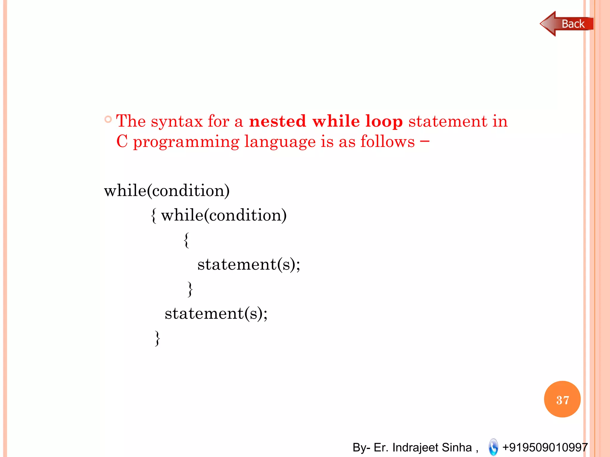 By- Er. Indrajeet Sinha , +919509010997
 The syntax for a nested while loop statement in
C programming language is as follows −
while(condition)
{ while(condition)
{
statement(s);
}
statement(s);
}
37
 
