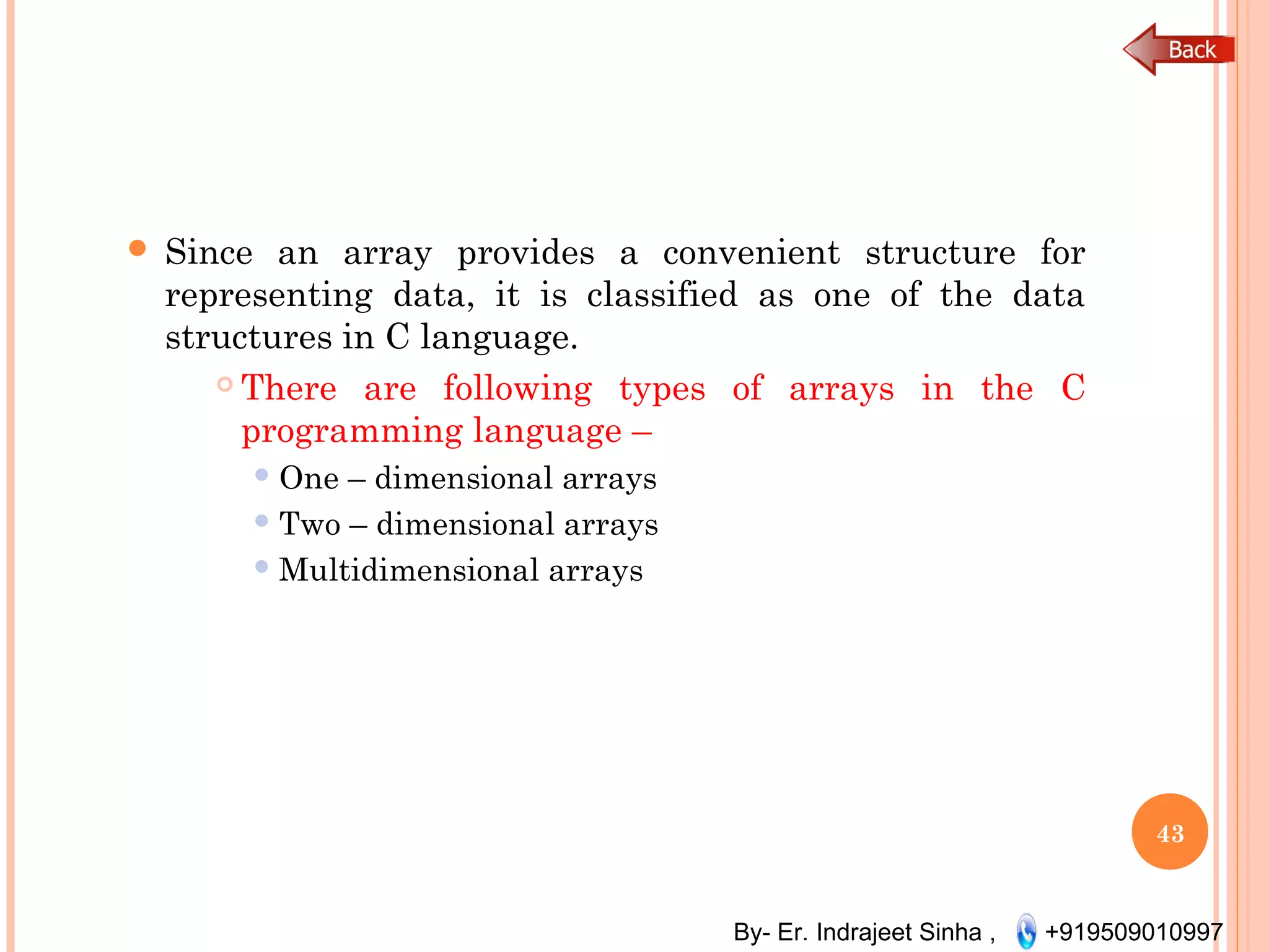 By- Er. Indrajeet Sinha , +919509010997
 Since an array provides a convenient structure for
representing data, it is classified as one of the data
structures in C language.
 There are following types of arrays in the C
programming language –
 One – dimensional arrays
 Two – dimensional arrays
 Multidimensional arrays
43
 